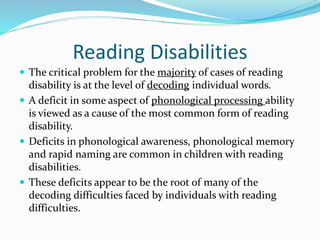 Reading Disabilities
 The critical problem for the majority of cases of reading
disability is at the level of decoding individual words.
 A deficit in some aspect of phonological processing ability
is viewed as a cause of the most common form of reading
disability.
 Deficits in phonological awareness, phonological memory
and rapid naming are common in children with reading
disabilities.
 These deficits appear to be the root of many of the
decoding difficulties faced by individuals with reading
difficulties.
 