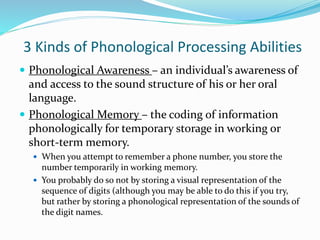 3 Kinds of Phonological Processing Abilities
 Phonological Awareness – an individual’s awareness of
and access to the sound structure of his or her oral
language.
 Phonological Memory – the coding of information
phonologically for temporary storage in working or
short-term memory.
 When you attempt to remember a phone number, you store the
number temporarily in working memory.
 You probably do so not by storing a visual representation of the
sequence of digits (although you may be able to do this if you try,
but rather by storing a phonological representation of the sounds of
the digit names.
 