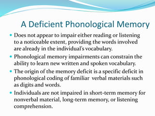 A Deficient Phonological Memory
 Does not appear to impair either reading or listening
to a noticeable extent, providing the words involved
are already in the individual’s vocabulary.
 Phonological memory impairments can constrain the
ability to learn new written and spoken vocabulary.
 The origin of the memory deficit is a specific deficit in
phonological coding of familiar verbal materials such
as digits and words.
 Individuals are not impaired in short-term memory for
nonverbal material, long-term memory, or listening
comprehension.
 