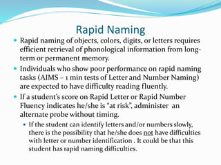 Rapid Naming
 Rapid naming of objects, colors, digits, or letters requires
efficient retrieval of phonological information from long-
term or permanent memory.
 Individuals who show poor performance on rapid naming
tasks (AIMS – 1 min tests of Letter and Number Naming)
are expected to have difficulty reading fluently.
 If a student’s score on Rapid Letter or Rapid Number
Fluency indicates he/she is “at risk”, administer an
alternate probe without timing.
 If the student can identify letters and/or numbers slowly,
there is the possibility that he/she does not have difficulties
with letter or number identification . It could be that this
student has rapid naming difficulties.
 