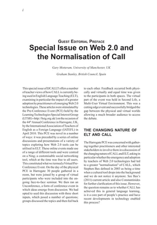 i
Guest editorial Preface
Special Issue on Web 2.0 and
the Normalisation of Call
Gary Motteram, University of Manchester, UK
Graham Stanley, British Council, Spain
ThisspecialissueofIJCALLToffersanumber
ofteacherviewsofhowCALLiscurrentlybe-
ingusedinEnglishLanguageTeaching(ELT),
examining in particular the impact of a greater
adoptionbypractitionersofemergingWeb2.0
technologies.Thesearticleswerestimulatedby
the Pre-Conference Event (PCE) held by the
LearningTechnologiesSpecialInterestGroup
(LTSIG--http://ltsig.org.uk/)ontheoccasionof
the 44th
Annual Conference in Harrogate, UK,
bytheInternationalAssociationofTeachersof
English as a Foreign Language (IATEFL) in
April 2010. This PCE was novel in a number
of ways: it was preceded by a series of online
discussions and presentations of a variety of
topics exploring how Web 2.0 tools can be
utilised in ELT. These online events made use
of a range of different tools and were centred
on a Ning; a customisable social networking
tool, which at the time was free to all users.
ThisconstitutedwhatwetermedaVirtualPre-
Conference Event. On the day of the physical
PCE in Harrogate 30 people gathered in a
room, but were joined by a group of virtual
participants who were included into the on-
going face-to-face seminar. We then ran an
Unconference, a form of conference event in
which ideas emerge from discussion. We had
opted to seed this discussion with three short
inputs, which posed a number of questions;
groups discussed the topics and then fed back
to each other. Feedback occurred both physi-
cally and virtually and equal time was given
to the participants in both spaces. The virtual
part of the event was held in Second Life, a
Multi-User Virtual Environment. This was a
cuttingedgeeventandsuccessfullybridgedthe
gap between the physical and virtual worlds
allowing a much broader audience to access
the debate.
THE CHANGING NATURE OF
ELT AND CALL
TheHarrogatePCEwasconcernedwithgather-
ing together practitioners and other interested
stakeholders to involve them in a discussion of
thechangingnatureofCALLandELT,askingin
particularwhethertheemergenceandadoption
by teachers of Web 2.0 technologies had led
to a greater "normalisation" of CALL, which
Stephen Bax defined in 2003 as being a time
when a cultural tool drops into the background
and we do not notice it anymore. See Bax’s
(2011) current article and also Constantinides
for further clarification of this issue. However,
the question remains as to whether CALL has
achieved this in general language learning,
is it a core part of people’s practice and have
recent developments in technology enabled
this process?
 