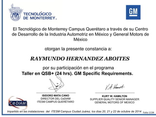 El Tecnológico de Monterrey Campus Querétaro a través de su Centro
de Desarrollo de la Industria Automotriz en México y General Motors de
México
otorgan la presente constancia a:
por su participación en el programa
RAYMUNDO HERNANDEZ ABOITES
Taller en QSB+ (24 hrs). GM Specific Requirements.
Impartido en las instalaciones del ITESM Campus Ciudad Juárez, los días 20, 21 y 22 de octubre de 2014
ISIDORO MATA CANO
DIRECTOR DEL CeDIAM
ITESM CAMPUS QUERÉTARO
KURT W. HAMILTON
SUPPLIER QUALITY SENIOR MANAGER
GENERAL MOTORS OF MEXICO
Folio 1134
 
