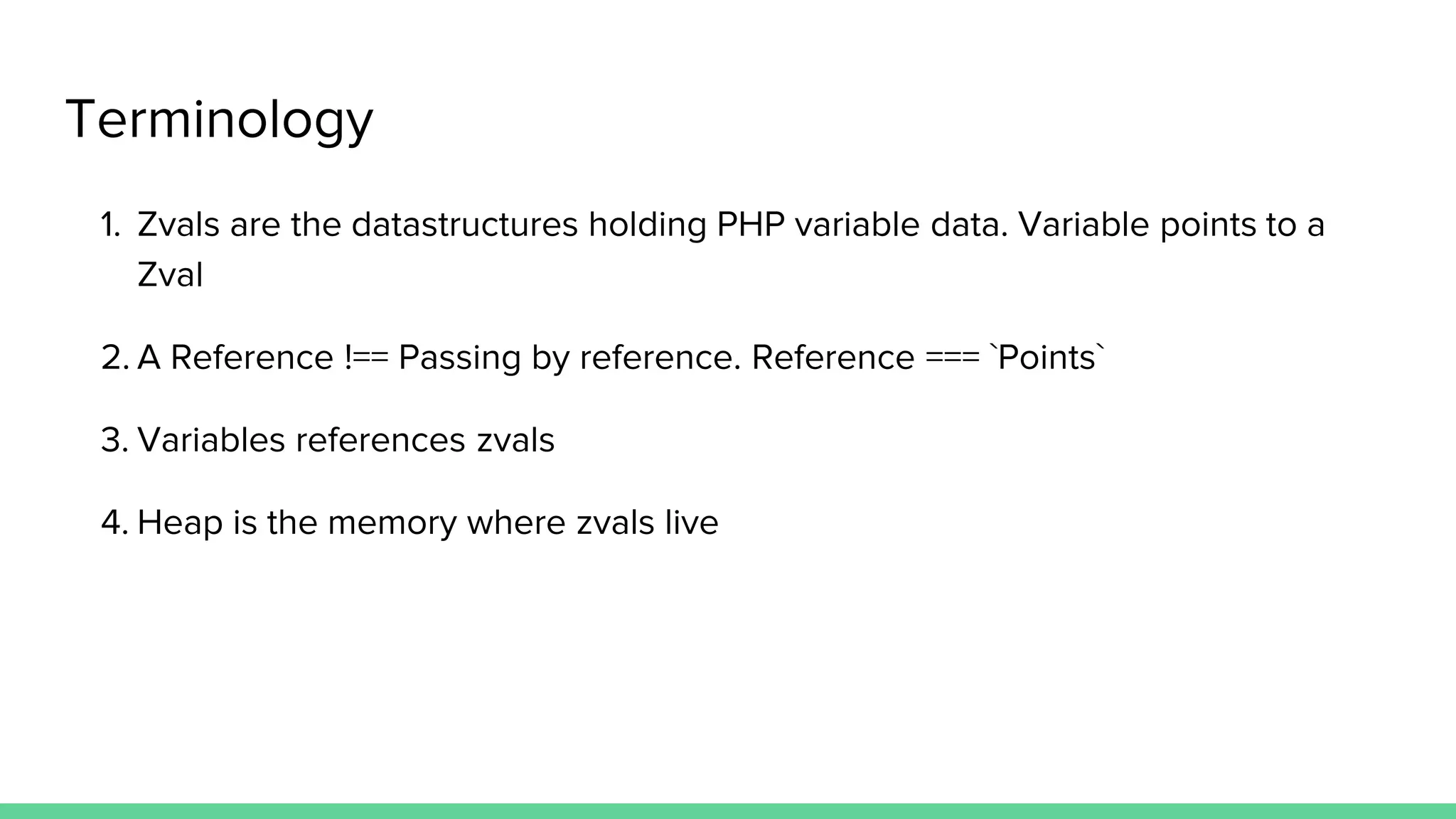 Terminology 1. Zvals are the datastructures holding PHP variable data. Variable points to a Zval 2. A Reference !== Passing by reference. Reference === `Points` 3. Variables references zvals 4. Heap is the memory where zvals live 