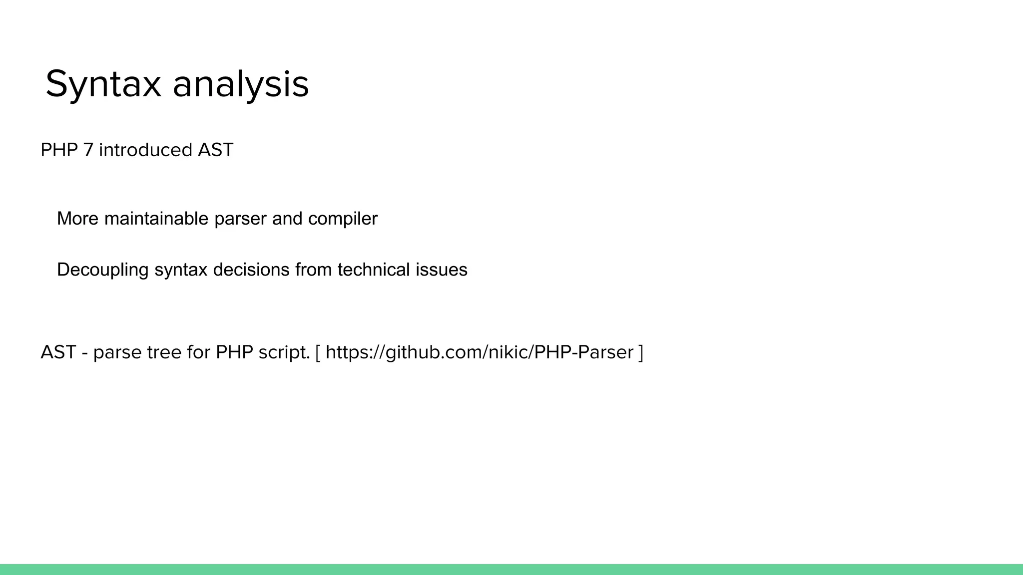 Syntax analysis PHP 7 introduced AST More maintainable parser and compiler Decoupling syntax decisions from technical issues AST - parse tree for PHP script. [ https://github.com/nikic/PHP-Parser ] 
