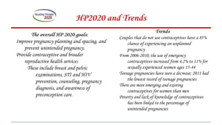 The overall HP 2020 goals:
Improve pregnancy planning and spacing, and
prevent unintended pregnancy.
Provide contraceptive and broader
reproductive health services
These include breast and pelvic
examinations, STI and HIV
prevention, counseling, pregnancy
diagnosis, and awareness of
preconception care.
HP2020 and Trends
Trends
Couples that do not use contraceptives have a 85%
chance of experiencing an unplanned
pregnancy
From 2006-2010, the use of emergency
contraceptives increased from 4.2% to 11% for
sexually experienced women ages 15-44
Teenage pregnancies have seen a decrease; 2011 had
the lowest record of teenage pregnancies
There are more emerging and existing
contraceptives for women than men
Poverty and lack of knowledge of contraceptives
has been linked to the percentage of
unintended pregnancies
 