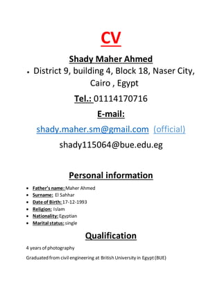 CV
Shady Maher Ahmed
 District 9, building 4, Block 18, Naser City,
Cairo , Egypt
Tel.: 01114170716
E-mail:
shady.maher.sm@gmail.com (official)
shady115064@bue.edu.eg
Personal information
 Father’s name: Maher Ahmed
 Surname: El Sahhar
 Date of Birth: 17-12-1993
 Religion: Islam
 Nationality: Egyptian
 Marital status: single
Qualification
4 years of photography
Graduated from civil engineering at British University in Egypt(BUE)
 