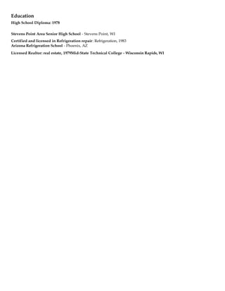 Education
High School Diploma: 1978
Stevens Point Area Senior High School - Stevens Point, WI
Certified and licensed in Refrigeration repair: Refrigeration, 1983
Arizona Refrigeration School - Phoenix, AZ
Licensed Realtor: real estate, 1979Mid-State Technical College - Wisconsin Rapids, WI
 