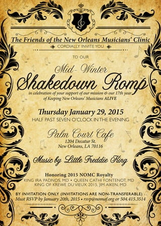 The Friends of the New Orleans Musicians’ Clinic
CORDIALLY INVITE YOU
Shakedown Romp
Mid-Winter
TO OUR
Thursday January 29, 2015
HALF PAST SEVEN O’CLOCK INTHE EVENING
Palm Court Cafe1204 Decatur St.
New Orleans, LA 70116
in celebration of your support of our mission & our 17th year
of Keeping New Orleans’ Musicians ALIVE
Music by Little Freddie King
BY INVITATION ONLY (INVITATIONS ARE NON-TRANSFERABLE)
Must RSVP by January 20th, 2015 • rsvp@nomaf.org or 504.415.3514
KING IRA PADNOS, MD • QUEEN CATHI FONTENOT, MD
KING OF KREWE DU VIEUX 2015, JIM AIKEN, MD
Honoring 2015 NOMC Royalty
 