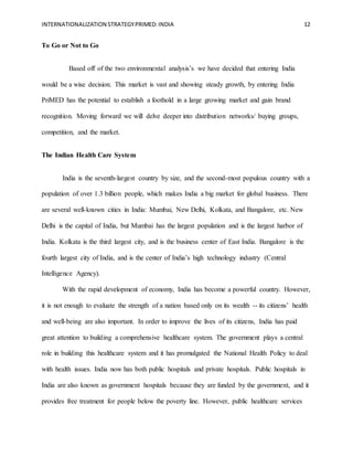 INTERNATIONALIZATION STRATEGYPRIMED:INDIA 12
To Go or Not to Go
Based off of the two environmental analysis’s we have decided that entering India
would be a wise decision. This market is vast and showing steady growth, by entering India
PriMED has the potential to establish a foothold in a large growing market and gain brand
recognition. Moving forward we will delve deeper into distribution networks/ buying groups,
competition, and the market.
The Indian Health Care System
India is the seventh-largest country by size, and the second-most populous country with a
population of over 1.3 billion people, which makes India a big market for global business. There
are several well-known cities in India: Mumbai, New Delhi, Kolkata, and Bangalore, etc. New
Delhi is the capital of India, but Mumbai has the largest population and is the largest harbor of
India. Kolkata is the third largest city, and is the business center of East India. Bangalore is the
fourth largest city of India, and is the center of India’s high technology industry (Central
Intelligence Agency).
With the rapid development of economy, India has become a powerful country. However,
it is not enough to evaluate the strength of a nation based only on its wealth -- its citizens’ health
and well-being are also important. In order to improve the lives of its citizens, India has paid
great attention to building a comprehensive healthcare system. The government plays a central
role in building this healthcare system and it has promulgated the National Health Policy to deal
with health issues. India now has both public hospitals and private hospitals. Public hospitals in
India are also known as government hospitals because they are funded by the government, and it
provides free treatment for people below the poverty line. However, public healthcare services
 