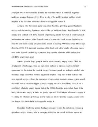 INTERNATIONALIZATION STRATEGYPRIMED:INDIA 13
cover just 20% of the total market in India; the rest of the market is controlled by private
healthcare services (Rajawat, 2015). There is a list of five public hospitals and five private
hospitals in the four cities mentioned above in the appendix section 3.
All these cities have many public and private hospitals, providing general healthcare
services and also specialty healthcare services like eye and heart clinics. Some hospitals in India
already have contracts with BMC Medical for purchasing masks. However, in order to protect
both doctors and patients, Indian hospitals want to increase their mask storage by placing an
order for a six-month supply of 72000 masks instead of ordering 5000 masks every fifteen days
(Porecha, 2015). With increased awareness of the health and safety benefits of wearing masks,
most Indian hospitals are looking to purchase large quantity of masks, which makes them
priMED’s target buyer group.
Another potential buyer group is India’s private cosmetic surgery centers. With the
development of technology, there are many more methods to improve people’s physical
appearance. As the demand for cosmetic surgery increases, people are no longer satisfied with
the limited range of services provided by general hospitals. They want to find facilities with
more targeted services -- hence the emergence of many private cosmetic surgery centers around
the world. India is one of the biggest cosmetic surgery market in Asia (Mann, 2010), It has a
long history of plastic surgery tracing back to the 800BC. Sushruta, an important figure in the
history of cosmetic surgery in India, has greatly improved the techniques of cosmetic surgery in
6th
century BC (Dwivedi & Dwivedi, 2007). There is a list of 5 cosmetic surgery centers in the
four largest cities in the India in the appendix section 4.
In addition to allowing private healthcare provider to enter the market and opening up
specialized surgical centers, India is also trying to improve the overall healthcare system to
 