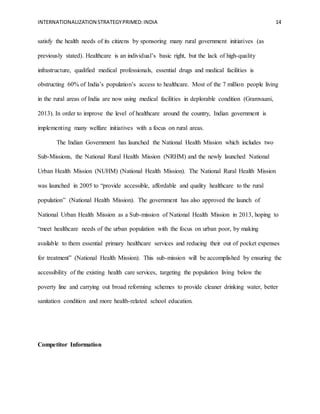 INTERNATIONALIZATION STRATEGYPRIMED:INDIA 14
satisfy the health needs of its citizens by sponsoring many rural government initiatives (as
previously stated). Healthcare is an individual’s basic right, but the lack of high-quality
infrastructure, qualified medical professionals, essential drugs and medical facilities is
obstructing 60% of India’s population’s access to healthcare. Most of the 7 million people living
in the rural areas of India are now using medical facilities in deplorable condition (Gramvaani,
2013). In order to improve the level of healthcare around the country, Indian government is
implementing many welfare initiatives with a focus on rural areas.
The Indian Government has launched the National Health Mission which includes two
Sub-Missions, the National Rural Health Mission (NRHM) and the newly launched National
Urban Health Mission (NUHM) (National Health Mission). The National Rural Health Mission
was launched in 2005 to “provide accessible, affordable and quality healthcare to the rural
population” (National Health Mission). The government has also approved the launch of
National Urban Health Mission as a Sub-mission of National Health Mission in 2013, hoping to
“meet healthcare needs of the urban population with the focus on urban poor, by making
available to them essential primary healthcare services and reducing their out of pocket expenses
for treatment” (National Health Mission). This sub-mission will be accomplished by ensuring the
accessibility of the existing health care services, targeting the population living below the
poverty line and carrying out broad reforming schemes to provide cleaner drinking water, better
sanitation condition and more health-related school education.
Competitor Information
 