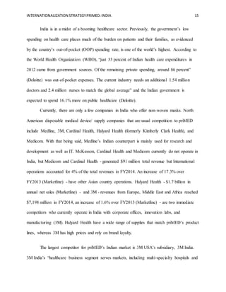 INTERNATIONALIZATION STRATEGYPRIMED:INDIA 15
India is in a midst of a booming healthcare sector. Previously, the government’s low
spending on health care places much of the burden on patients and their families, as evidenced
by the country’s out-of-pocket (OOP) spending rate, is one of the world’s highest. According to
the World Health Organization (WHO), “just 33 percent of Indian health care expenditures in
2012 came from government sources. Of the remaining private spending, around 86 percent”
(Deloitte) was out-of-pocket expenses. The current industry needs an additional 1.54 million
doctors and 2.4 million nurses to match the global average” and the Indian government is
expected to spend 16.1% more on public healthcare (Deloitte).
Currently, there are only a few companies in India who offer non-woven masks. North
American disposable medical device/ supply companies that are usual competition to priMED
include Medline, 3M, Cardinal Health, Halyard Health (formerly Kimberly Clark Health), and
Medicom. With that being said, Medline’s Indian counterpart is mainly used for research and
development as well as IT. McKesson, Cardinal Health and Medicom currently do not operate in
India, but Medicom and Cardinal Health - generated $91 million total revenue but International
operations accounted for 4% of the total revenues in FY2014. An increase of 17.3% over
FY2013 (Marketline) - have other Asian country operations. Halyard Health - $1.7 billion in
annual net sales (Marketline) - and 3M - revenues from Europe, Middle East and Africa reached
$7,198 million in FY2014, an increase of 1.6% over FY2013 (Marketline) - are two immediate
competitors who currently operate in India with corporate offices, innovation labs, and
manufacturing (3M). Halyard Health have a wide range of supplies that match priMED’s product
lines, whereas 3M has high prices and rely on brand loyalty.
The largest competitor for priMED’s Indian market is 3M USA’s subsidiary, 3M India.
3M India’s “healthcare business segment serves markets, including multi-specialty hospitals and
 