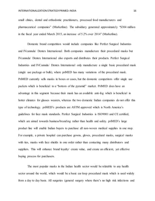 INTERNATIONALIZATION STRATEGYPRIMED:INDIA 16
small clinics, dental and orthodontic practitioners, processed food manufacturers and
pharmaceutical companies” (Marketline). The subsidiary generated approximately “$304 million
in the fiscal year ended March 2015, an increase of 5.2% over 2014” (Marketline).
Domestic brand competition would include companies like Perfect Surgical Industries
and IVcannula/ Dentex International. Both companies manufacture their procedural masks but
IVcannula/ Dentex International also exports and distributes their products. Perfect Surgical
Industries and IVCannula/ Dentex International only manufacture a single basic procedural mask
(single use package or bulk), where priMED has many variations of the procedural mask.
PriMED currently sells masks in boxes or cases, but the domestic competitors offer single use
packets which is beneficial to a “bottom of the pyramid” market. PriMED does have an
advantage in this segment because their mask has an available anti-fog which is beneficial in
hotter climates for glasses wearers, whereas the two domestic Indian companies do not offer this
type of technology. priMED’s products are ASTM approved which is North America’s
guidelines for face mask standards. Perfect Surgical Industries is ISO9001 and CE certified,
which are aimed towards business/branding rather than health and safety. priMED’s large
product line will enable Indian buyers to purchase all non-woven medical supplies in one stop.
For example, a private hospital can purchase gowns, gloves, procedural masks, surgical masks
with ties, masks with face shields in one order rather than contacting many distributors and
suppliers. This will enhance brand loyalty/ create value, and create an efficient, yet effective
buying process for purchasers.
The most popular masks in the Indian health sector would be relatable to any health
sector around the world, which would be a basic ear loop procedural mask which is used widely
from a day to day basis. All surgeries (general surgery where there’s no high risk infections and
 