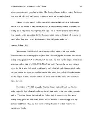 INTERNATIONALIZATION STRATEGYPRIMED:INDIA 17
airborne contaminants), procedural activities (like dressing changes, isolation patients that do not
have high risk infections) and cleaning for example would use a procedural mask.
Another emerging market for basic non-woven masks in India or Asia is the consumer
market. With the amount of smog and air pollutants in these emerging markets, consumers are
looking for an inexpensive way to protect their lungs. This is why the domestic Indian brands
have created a single use package for their basic procedural mask, so the mask will be sterile no
matter where they store it or sell it (convenience store, backpacks, pocket etc.).
Average Selling Prices
We contacted PriMED to find out the average selling prices for the most popular
procedural mask and the most popular surgical mask. The most popular procedural mask has an
average selling price of $0.05 to $0.07 ($CAD) per mask. The most popular surgical tie mask has
an average selling price of $0.10 to $0.12 ($CAD) per mask. These are the end-user purchase
prices, i.e. this is what the hospitals would pay for each individual mask. For procedural masks,
one case contains ten boxes and each box contains fifty masks for a total of 500 masks per case.
For the surgical tie masks one case contains six boxes each with fifty masks for a total of 300
masks per case.
Competitors of PriMED, especially American brands such as Halyard and 3m, have
similar prices for their individual masks and also sell their masks by the case. Indian companies
such as IV Cannula/ Dentex International and Perfect Surgical Industries may have lower
average selling prices for their masks because they do not seem to have to comply with any
particular regulations. They also have a cost advantage because all of their products are
manufactured locally.
 