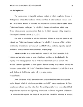 INTERNATIONALIZATION STRATEGYPRIMED:INDIA 18
The Buying Process
The buying process of disposable healthcare products in India is complicated because of
the fragmented nature of the healthcare industry as a whole. In India healthcare is a state issue
like it is in Canada, however in India there are 29 states with extremely different cultural norms
(ValueNotes Strategic Intelligence Pvt. Ltd., 2015). Another main challenge related to the
diverse Indian economy is communication. India has 15 official languages making integration
across regions extremely difficult (CIA, 2015).
One result of these factors is that most distributors are small in scope and operate in only
a limited are. (ValueNotes Strategic Intelligence Pvt. Ltd., 2015). As a result of this it is likely
most feasible for a mid-sized company such as priMED to focus on finding reputable regional
distributors to service smaller more concentrated hospital groups.
Another condition in the Indian healthcare industry is that there is a massive divide
between rural and urban centers in terms of healthcare providers. As described earlier the
majority of the Indian population lives in rural areas with limited access to hospitals. This
provides a massive opportunity for future growth, however currently most suppliers are only able
to access “metros and tier 1 & 2 cities” (ValueNotes Strategic Intelligence Pvt. Ltd., 2015). As a
result the focus in the following section will be on urban centers.
Mode of Entry
Many distributors in India also manufacture some or all of their products so an option
moving forward in India is to find a partner similar to priMED’s current manufacturer in China
to make more efficient use of the value chain. This could potentially lower costs and could build
the potential for expansion into neighboring markets such as Pakistan, Bangladesh, or Sri Lanka.
The main reason not to pursue this strategy is that priMED’s competitive advantage is in quality
 