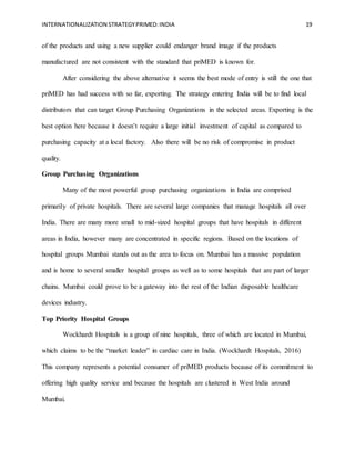 INTERNATIONALIZATION STRATEGYPRIMED:INDIA 19
of the products and using a new supplier could endanger brand image if the products
manufactured are not consistent with the standard that priMED is known for.
After considering the above alternative it seems the best mode of entry is still the one that
priMED has had success with so far, exporting. The strategy entering India will be to find local
distributors that can target Group Purchasing Organizations in the selected areas. Exporting is the
best option here because it doesn’t require a large initial investment of capital as compared to
purchasing capacity at a local factory. Also there will be no risk of compromise in product
quality.
Group Purchasing Organizations
Many of the most powerful group purchasing organizations in India are comprised
primarily of private hospitals. There are several large companies that manage hospitals all over
India. There are many more small to mid-sized hospital groups that have hospitals in different
areas in India, however many are concentrated in specific regions. Based on the locations of
hospital groups Mumbai stands out as the area to focus on. Mumbai has a massive population
and is home to several smaller hospital groups as well as to some hospitals that are part of larger
chains. Mumbai could prove to be a gateway into the rest of the Indian disposable healthcare
devices industry.
Top Priority Hospital Groups
Wockhardt Hospitals is a group of nine hospitals, three of which are located in Mumbai,
which claims to be the “market leader” in cardiac care in India. (Wockhardt Hospitals, 2016)
This company represents a potential consumer of priMED products because of its commitment to
offering high quality service and because the hospitals are clustered in West India around
Mumbai.
 