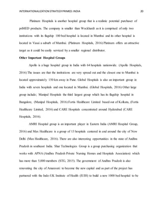 INTERNATIONALIZATION STRATEGYPRIMED:INDIA 20
Platinum Hospitals is another hospital group that is a realistic potential purchaser of
priMED products. The company is smaller than Wockhardt as it is comprised of only two
institutions with its flagship 100 bed hospital is located in Mumbai and its other hospital is
located in Vasai a suburb of Mumbai. (Platinum Hospitals, 2016) Platinum offers an attractive
target as it could be easily serviced by a smaller regional distributor.
Other Important Hospital Groups
Apollo is a huge hospital group in India with 64 hospitals nationwide. (Apollo Hospitals,
2016) The issues are that the institutions are very spread out and the closest one to Mumbai is
located approximately 150 km away in Pune. Global Hospitals is also an important group in
India with seven hospitals and one located in Mumbai. (Global Hospitals, 2016) Other large
group include; Manipal Hospitals the third largest group which has its flagship hospital in
Bangalore, (Manipal Hospitals, 2016) Fortis Healthcare Limited based out of Kolkata, (Fortis
Healthcare Limited, 2016) and CARE Hospitals concentrated around Hyderabad (CARE
Hospitals, 2016).
AMRI Hospital group is an important player in Eastern India (AMRI Hospital Group,
2016) and Max Healthcare is a group of 13 hospitals centered in and around the city of New
Delhi (Max Healthcare, 2016). There are also interesting opportunities in the state of Andhra
Pradesh in southeast India. Shar Technologies Group is a group purchasing organization that
works with APNA (Andhra Pradesh Private Nursing Homes and Hospitals Association) which
has more than 5,000 members (STG, 2015). The government of Andhra Pradesh is also
renovating the city of Amaravati to become the new capital and as part of the project has
partnered with the Indo-UK Institute of Health (IUIH) to build a new 1000 bed hospital to be
 