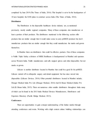 INTERNATIONALIZATION STRATEGYPRIMED:INDIA 21
completed by June 2019 (The Times of India, 2016). This hospital is set to be the headquarters of
10 new hospitals the IUIH plans to construct across India (The Times of India, 2016).
Distributors
The Distributors in the disposable healthcare device industry are, as mentioned
previously, mostly smaller regional companies. Many of these companies also manufacture at
least a portion of their products. The distributors mentioned in the following section offer
products that are similar enough that it would make sense to carry priMED products but don’t
manufacture products that are similar enough that they could manufacture the masks and gowns
themselves.
In Mumbai there are distributors that could be effective partners. One of these companies
is Nulife Triple Safety a division of MRK Healthcare is headquartered in Mumbai and operates
across Western India. Nulife manufactures and sells surgical gloves and other disposables but not
masks or gowns.
Lifecare is another distributor located in Mumbai that could be a good fit for priMED.
Lifecare started off in orthopedic surgery and dental equipment but has since moved into
disposables (Lifecare Devices, 2016). Other potential distributors located in Mumbai include;
Draeger Medical India Pvt. Ltd. (Draeger Medical, 2016) And B. Braun Medical (India) Pvt.
Ltd (B. Braun India, 2015). There are numerous other smaller distributors throughout India many
of which can be found in the 2013 India Medical Devices Manufacturers, Distributors and
Exporters Directory (Pacific Bridge Medical, 2013).
Conferences
There are opportunities to gain a deeper understanding of the Indian market through
attending conferences and events. Working with a high context culture building relationships can
 