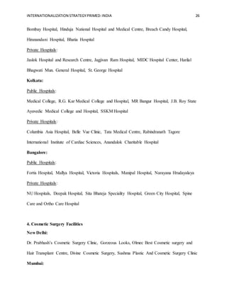 INTERNATIONALIZATION STRATEGYPRIMED:INDIA 26
Bombay Hospital, Hinduja National Hospital and Medical Centre, Breach Candy Hospital,
Hiranandani Hospital, Bhatia Hospital
Private Hospitals:
Jaslok Hospital and Research Centre, Jagjivan Ram Hospital, MIDC Hospital Center, Harilal
Bhagwati Mun. General Hospital, St. George Hospital
Kolkata:
Public Hospitals:
Medical College, R.G. Kar Medical College and Hospital, MR Bangur Hospital, J.B. Roy State
Ayuvedic Medical College and Hospital, SSKM Hospital
Private Hospitals:
Columbia Asia Hospital, Belle Vue Clinic, Tata Medical Centre, Rabindranath Tagore
International Institute of Cardiac Sciences, Anandalok Charitable Hospital
Bangalore:
Public Hospitals:
Fortis Hospital, Mallya Hospital, Victoria Hospitals, Manipal Hospital, Narayana Hrudayalaya
Private Hospitals:
NU Hospitals, Deepak Hospital, Sita Bhateja Speciality Hospital, Green City Hospital, Spine
Care and Ortho Care Hospital
4. Cosmetic Surgery Facilities
New Delhi:
Dr. Prabhash’s Cosmetic Surgery Clinic, Gorzeous Looks, Olmec Best Cosmetic surgery and
Hair Transplant Centre, Divine Cosmetic Surgery, Sushma Plastic And Cosmetic Surgery Clinic
Mumbai:
 