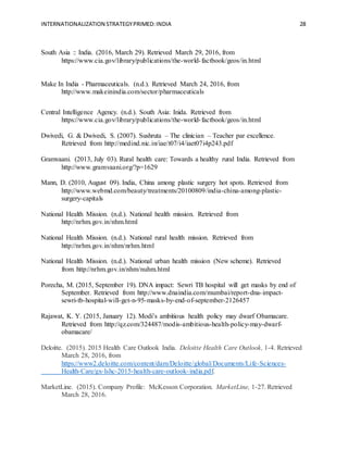 INTERNATIONALIZATION STRATEGYPRIMED:INDIA 28
South Asia :: India. (2016, March 29). Retrieved March 29, 2016, from
https://www.cia.gov/library/publications/the-world-factbook/geos/in.html
Make In India - Pharmaceuticals. (n.d.). Retrieved March 24, 2016, from
http://www.makeinindia.com/sector/pharmaceuticals
Central Intelligence Agency. (n.d.). South Asia: Inida. Retrieved from
https://www.cia.gov/library/publications/the-world-factbook/geos/in.html
Dwivedi, G. & Dwivedi, S. (2007). Sushruta – The clinician – Teacher par excellence.
Retrieved from http://medind.nic.in/iae/t07/i4/iaet07i4p243.pdf
Gramvaani. (2013, July 03). Rural health care: Towards a healthy rural India. Retrieved from
http://www.gramvaani.org/?p=1629
Mann, D. (2010, August 09). India, China among plastic surgery hot spots. Retrieved from
http://www.webmd.com/beauty/treatments/20100809/india-china-among-plastic-
surgery-capitals
National Health Mission. (n.d.). National health mission. Retrieved from
http://nrhm.gov.in/nhm.html
National Health Mission. (n.d.). National rural health mission. Retrieved from
http://nrhm.gov.in/nhm/nrhm.html
National Health Mission. (n.d.). National urban health mission (New scheme). Retrieved
from http://nrhm.gov.in/nhm/nuhm.html
Porecha, M. (2015, September 19). DNA impact: Sewri TB hospital will get masks by end of
September. Retrieved from http://www.dnaindia.com/mumbai/report-dna-impact-
sewri-tb-hospital-will-get-n-95-masks-by-end-of-september-2126457
Rajawat, K. Y. (2015, January 12). Modi’s ambitious health policy may dwarf Obamacare.
Retrieved from http://qz.com/324487/modis-ambitious-health-policy-may-dwarf-
obamacare/
Deloitte. (2015). 2015 Health Care Outlook India. Deloitte Health Care Outlook, 1-4. Retrieved
March 28, 2016, from
https://www2.deloitte.com/content/dam/Deloitte/global/Documents/Life-Sciences-
Health-Care/gx-lshc-2015-health-care-outlook-india.pdf.
MarketLine. (2015). Company Profile: McKesson Corporation. MarketLine, 1-27. Retrieved
March 28, 2016.
 