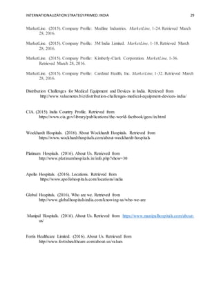 INTERNATIONALIZATION STRATEGYPRIMED:INDIA 29
MarketLine. (2015). Company Profile: Medline Industries. MarketLine, 1-24. Retrieved March
28, 2016.
MarketLine. (2015). Company Profile: 3M India Limited. MarketLine, 1-18. Retrieved March
28, 2016.
MarketLine. (2015). Company Profile: Kimberly-Clark Corporation. MarketLine, 1-36.
Retrieved March 28, 2016.
MarketLine. (2015). Company Profile: Cardinal Health, Inc. MarketLine, 1-32. Retrieved March
28, 2016.
Distribution Challenges for Medical Equipment and Devices in India. Retrieved from
http://www.valuenotes.biz/distribution-challenges-medical-equipment-devices-india/
CIA. (2015). India Country Profile. Retrieved from
https://www.cia.gov/library/publications/the-world-factbook/geos/in.html
Wockhardt Hospitals. (2016). About Wockhardt Hospitals. Retrieved from
https://www.wockhardthospitals.com/about-wockhardt-hospitals
Platinum Hospitals. (2016). About Us. Retrieved from
http://www.platinumhospitals.in/info.php?show=30
Apollo Hospitals. (2016). Locations. Retrieved from
https://www.apollohospitals.com/locations/india
Global Hospitals. (2016). Who are we. Retrieved from
http://www.globalhospitalsindia.com/knowing-us/who-we-are
Manipal Hospitals. (2016). About Us. Retrieved from https://www.manipalhospitals.com/about-
us/
Fortis Healthcare Limited. (2016). About Us. Retrieved from
http://www.fortishealthcare.com/about-us/values
 