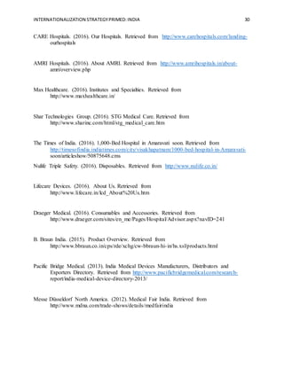 INTERNATIONALIZATION STRATEGYPRIMED:INDIA 30
CARE Hospitals. (2016). Our Hospitals. Retrieved from http://www.carehospitals.com/landing-
ourhospitals
AMRI Hospitals. (2016). About AMRI. Retrieved from http://www.amrihospitals.in/about-
amri/overview.php
Max Healthcare. (2016). Institutes and Specialties. Retrieved from
http://www.maxhealthcare.in/
Shar Technologies Group. (2016). STG Medical Care. Retrieved from
http://www.sharinc.com/html/stg_medical_care.htm
The Times of India. (2016). 1,000-Bed Hospital in Amaravati soon. Retrieved from
http://timesofindia.indiatimes.com/city/visakhapatnam/1000-bed-hospital-in-Amaravati-
soon/articleshow/50875648.cms
Nulife Triple Safety. (2016). Disposables. Retrieved from http://www.nulife.co.in/
Lifecare Devices. (2016). About Us. Retrieved from
http://www.lifecare.in/lcd_About%20Us.htm
Draeger Medical. (2016). Consumables and Accessories. Retrieved from
http://www.draeger.com/sites/en_me/Pages/Hospital/Advisor.aspx?navID=241
B. Braun India. (2015). Product Overview. Retrieved from
http://www.bbraun.co.in/cps/rde/xchg/cw-bbraun-hi-in/hs.xsl/products.html
Pacific Bridge Medical. (2013). India Medical Devices Manufacturers, Distributors and
Exporters Directory. Retrieved from http://www.pacificbridgemedical.com/research-
report/india-medical-device-directory-2013/
Messe Düsseldorf North America. (2012). Medical Fair India. Retrieved from
http://www.mdna.com/trade-shows/details/medfairindia
 