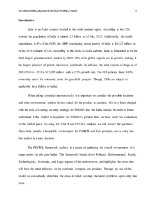 INTERNATIONALIZATION STRATEGYPRIMED:INDIA 4
Introduction
India is an Asian country located in the south eastern region. According to the CIA
website the population of India is almost 1.3 billion as of July, 2015. Additionally, the health
expenditure is 4% of the GDP; the GDP (purchasing power parity) of India is $8.027 trillion as
of the 2015 estimate (CIA). According to the Make in India website, India is forecasted to be the
third largest pharmaceutical market by 2020. 20% of its global exports are in generics making it
the largest provider of generic medicines worldwide. In addition, the total exports of drugs as of
2013/2014 in USD is $15,095 million with a 2.5% growth rate. The FDI policies favor 100%
ownership under the automatic route for greenfield projects. Though, FDIs are subject to
applicable laws (Make in India).
When taking a product internationally it is important to consider the possible locations
and what environment/ market be best suited for the product in question. We have been charged
with the task of creating an entry strategy for PriMED into the India market. In order to better
understand if this market is hospitable for PriMED’s product lines we have done two evaluations
on the market place. By using the SWOT and PESTEL analysis we will answer the questions:
Does India provide a hospitable environment for PriMED and their products, and is entry into
this market is a wise decision.
The PESTEL framework analysis is a means of analyzing the overall environment of a
target nation (in this case India). This framework breaks down Political, Environmental, Social,
Technological, Economic, and Legal aspects of the environment, and highlights the areas that
will have the most influence on the particular company and product. Through the use of this
model we can actually determine the areas in which we may encounter problems upon entry into
India.
 