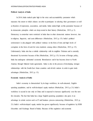 INTERNATIONALIZATION STRATEGYPRIMED:INDIA 5
Political Analysis of India
In 2014, India ranked quite high in the voice and accountability parameter which
measures the extent to which citizens are able to participate in selecting their government as well
as freedom of expression, association, and media. India ranked high on this parameter because of
its democratic principles which are deep rooted in their history (MarketLine, 2015, p. 3).
Democracy is somewhat more restricted in India than in other democratic nations however, due
to religious, linguistic, and caste differences (MarketLine, 2015, p. 15). India’s political
environment is also plagued with political violence in the form of riots and high levels of
corruption in the form of cash for votes incidents among others (MarketLine, 2015, p. 15).
Unfortunately India also has a volatile relationship with its neighbor Pakistan and is currently
threatened by terrorism because of this (MarketLine, 2015, p. 15). In terms of foreign policy,
India has undergone substantial economic liberalization and it has become closer to North
America through bilateral trade agreements. India is also in the process of developing stronger
relationships with the South-East Asian countries and oil-rich nations in order to gain trade
advantages (MarketLine, 2015, p. 15).
Economic Analysis of India
India’s economy is characterized by its large workforce, its well-educated, English-
speaking population, and its well-developed equity markets (MarketLine, 2015, p. 21). India’s
workforce is second in size only to China and is expected to increase significantly over the next
few decades. The fact that India has a large English-speaking population also gives it an
advantage in certain sectors such as IT and business process outsourcing (MarketLine, 2015, p.
21). India’s well-developed equity market has grown significantly because of regulation by SEBI
(Securities and Exchange Board of India). Because of this regulation and economic
 