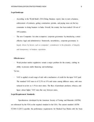 INTERNATIONALIZATION STRATEGYPRIMED:INDIA 8
Legal landscape  
- According to the World Bank's 2016 Doing Business report, time to start a business,
enforcement of contracts, getting construction permits, and paying taxes are the key
constraints to doing business in India. Overall, the country has been ranked 130 out of
189 countries.  
- The new Companies Act aims to improve corporate governance by introducing a more
effective legal and administrative framework; nevertheless, corporate governance is
largely driven by factors such as companies’ commitment to the principles of integrity
and transparency in business operations.  
Effectiveness:
- Weak product market regulations remain a major problem for the country, curbing its
ability to procure stable financing and technology.
Vat tax
- VAT is applied at each stage of sale with a mechanism of credit for the input VAT paid.
The standard VAT rates is of 12.5% to 15% and varies among different states, with rates
reduced to as low as 1-5% in most states. The likes of petroleum products, tobacco, and
liquor attract higher VAT rates that vary between states.
Legal Requirement Standards:
Specifications developed by the American Society of Testing and Materials (ASTM)
are referenced by the FDA as the required standard in the USA. The current standard ASTM
F2100-11 (2011) specifies the performance requirements for Medical Face Masks with five basic
 