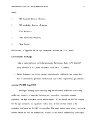 INTERNATIONALIZATION STRATEGYPRIMED:INDIA 9
criteria:
1. BFE (bacterial filtration efficiency)
2. PFE (particulate filtration efficiency)
1. Fluid Resistance
2. Delta P (pressure differential)
3. Flame Spread
(See Section 2 of Appendix for full legal requirements of India and USA/ Canada)
Environmental landscape
- India is a poor performer on the Environmental Performance Index (EPI). In an EPI
study published in 2014, India was ranked 155th out of 178 countries.  
- India’s dependence on thermal energy—predominantly coal-based—has resulted in a
host of environmental problems and increased India’s share of greenhouse gas emissions.
Applying PESTEL to priMED
The largest defining factors affecting entry into the Indian market are: ease of entry,
market size, existence of supporting infrastructure, competition, competition strategy,
regulations, and legal restrictions on this market segment. We see through the PESTEL analysis
that the legal restrictions and regulations on face masks in India are very similar to the
regulations in Canada and the USA (see appendix). This means that the same product can be sold
in India without the need for modifications. We also see that there is an increasing social aspect
 
