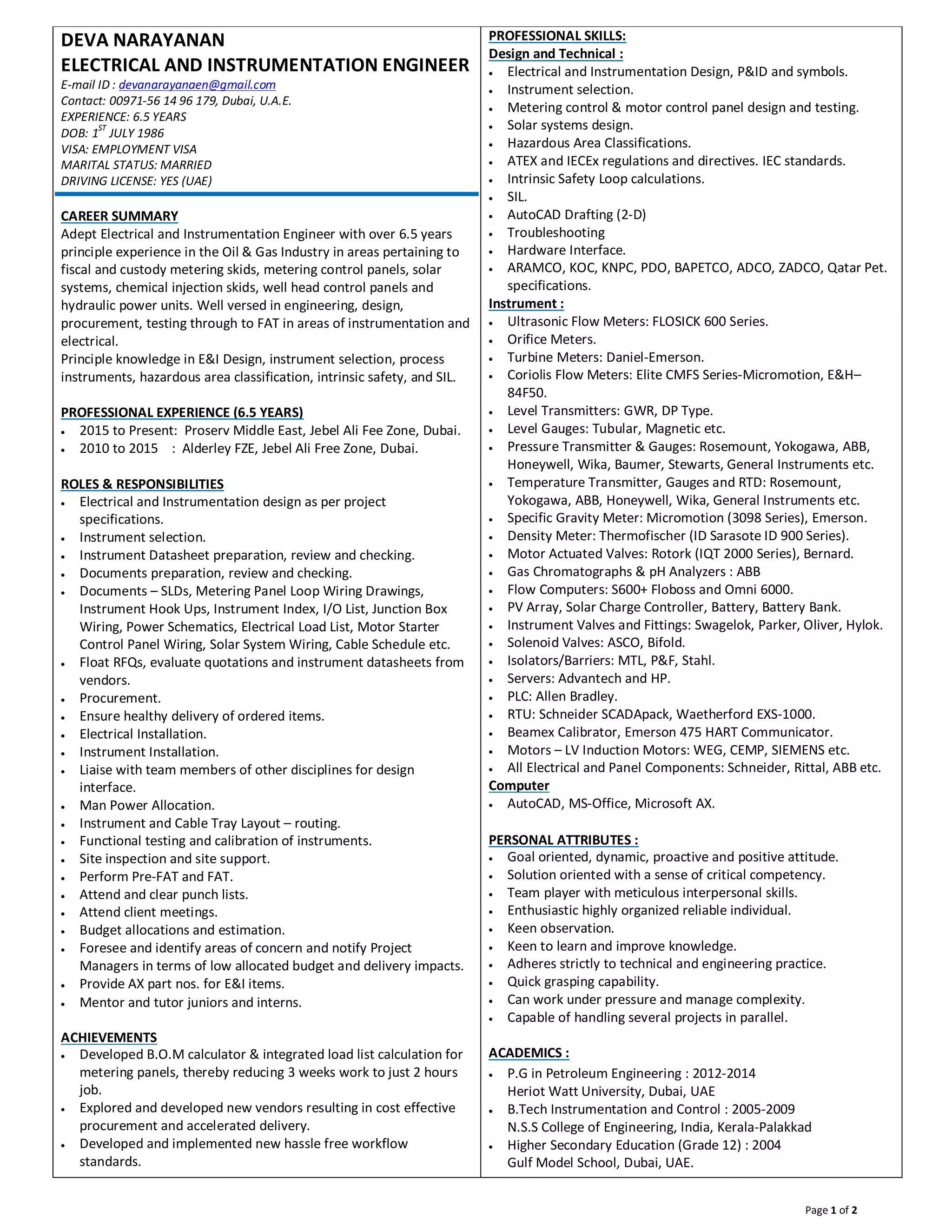 Page 1 of 2
DEVA NARAYANAN
ELECTRICAL AND INSTRUMENTATION ENGINEER
E-mail ID : devanarayanaen@gmail.com
Contact: 00971-56 14 96 179, Dubai, U.A.E.
EXPERIENCE: 6.5 YEARS
DOB: 1
ST
JULY 1986
VISA: EMPLOYMENT VISA
MARITAL STATUS: MARRIED
DRIVING LICENSE: YES (UAE)
CAREER SUMMARY
Adept Electrical and Instrumentation Engineer with over 6.5 years
principle experience in the Oil & Gas Industry in areas pertaining to
fiscal and custody metering skids, metering control panels, solar
systems, chemical injection skids, well head control panels and
hydraulic power units. Well versed in engineering, design,
procurement, testing through to FAT in areas of instrumentation and
electrical.
Principle knowledge in E&I Design, instrument selection, process
instruments, hazardous area classification, intrinsic safety, and SIL.
PROFESSIONAL EXPERIENCE (6.5 YEARS)
· 2015 to Present: Proserv Middle East, Jebel Ali Fee Zone, Dubai.
· 2010 to 2015 : Alderley FZE, Jebel Ali Free Zone, Dubai.
ROLES & RESPONSIBILITIES
· Electrical and Instrumentation design as per project
specifications.
· Instrument selection.
· Instrument Datasheet preparation, review and checking.
· Documents preparation, review and checking.
· Documents – SLDs, Metering Panel Loop Wiring Drawings,
Instrument Hook Ups, Instrument Index, I/O List, Junction Box
Wiring, Power Schematics, Electrical Load List, Motor Starter
Control Panel Wiring, Solar System Wiring, Cable Schedule etc.
· Float RFQs, evaluate quotations and instrument datasheets from
vendors.
· Procurement.
· Ensure healthy delivery of ordered items.
· Electrical Installation.
· Instrument Installation.
· Liaise with team members of other disciplines for design
interface.
· Man Power Allocation.
· Instrument and Cable Tray Layout – routing.
· Functional testing and calibration of instruments.
· Site inspection and site support.
· Perform Pre-FAT and FAT.
· Attend and clear punch lists.
· Attend client meetings.
· Budget allocations and estimation.
· Foresee and identify areas of concern and notify Project
Managers in terms of low allocated budget and delivery impacts.
· Provide AX part nos. for E&I items.
· Mentor and tutor juniors and interns.
ACHIEVEMENTS
· Developed B.O.M calculator & integrated load list calculation for
metering panels, thereby reducing 3 weeks work to just 2 hours
job.
· Explored and developed new vendors resulting in cost effective
procurement and accelerated delivery.
· Developed and implemented new hassle free workflow
standards.
PROFESSIONAL SKILLS:
Design and Technical :
· Electrical and Instrumentation Design, P&ID and symbols.
· Instrument selection.
· Metering control & motor control panel design and testing.
· Solar systems design.
· Hazardous Area Classifications.
· ATEX and IECEx regulations and directives. IEC standards.
· Intrinsic Safety Loop calculations.
· SIL.
· AutoCAD Drafting (2-D)
· Troubleshooting
· Hardware Interface.
· ARAMCO, KOC, KNPC, PDO, BAPETCO, ADCO, ZADCO, Qatar Pet.
specifications.
Instrument :
· Ultrasonic Flow Meters: FLOSICK 600 Series.
· Orifice Meters.
· Turbine Meters: Daniel-Emerson.
· Coriolis Flow Meters: Elite CMFS Series-Micromotion, E&H–
84F50.
· Level Transmitters: GWR, DP Type.
· Level Gauges: Tubular, Magnetic etc.
· Pressure Transmitter & Gauges: Rosemount, Yokogawa, ABB,
Honeywell, Wika, Baumer, Stewarts, General Instruments etc.
· Temperature Transmitter, Gauges and RTD: Rosemount,
Yokogawa, ABB, Honeywell, Wika, General Instruments etc.
· Specific Gravity Meter: Micromotion (3098 Series), Emerson.
· Density Meter: Thermofischer (ID Sarasote ID 900 Series).
· Motor Actuated Valves: Rotork (IQT 2000 Series), Bernard.
· Gas Chromatographs & pH Analyzers : ABB
· Flow Computers: S600+ Floboss and Omni 6000.
· PV Array, Solar Charge Controller, Battery, Battery Bank.
· Instrument Valves and Fittings: Swagelok, Parker, Oliver, Hylok.
· Solenoid Valves: ASCO, Bifold.
· Isolators/Barriers: MTL, P&F, Stahl.
· Servers: Advantech and HP.
· PLC: Allen Bradley.
· RTU: Schneider SCADApack, Waetherford EXS-1000.
· Beamex Calibrator, Emerson 475 HART Communicator.
· Motors – LV Induction Motors: WEG, CEMP, SIEMENS etc.
· All Electrical and Panel Components: Schneider, Rittal, ABB etc.
Computer
· AutoCAD, MS-Office, Microsoft AX.
PERSONAL ATTRIBUTES :
· Goal oriented, dynamic, proactive and positive attitude.
· Solution oriented with a sense of critical competency.
· Team player with meticulous interpersonal skills.
· Enthusiastic highly organized reliable individual.
· Keen observation.
· Keen to learn and improve knowledge.
· Adheres strictly to technical and engineering practice.
· Quick grasping capability.
· Can work under pressure and manage complexity.
· Capable of handling several projects in parallel.
ACADEMICS :
· P.G in Petroleum Engineering : 2012-2014
Heriot Watt University, Dubai, UAE
· B.Tech Instrumentation and Control : 2005-2009
N.S.S College of Engineering, India, Kerala-Palakkad
· Higher Secondary Education (Grade 12) : 2004
Gulf Model School, Dubai, UAE.
 