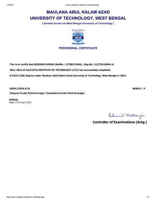 1/3/2016 www.wbutech.net/show­certificate.php
http://www.wbutech.net/show­certificate.php 1/1
MAULANA ABUL KALAM AZAD
UNIVERSITY OF TECHNOLOGY, WEST BENGAL
( formerly known as West Bengal University of Technology )
PROVISIONAL CERTIFICATE
This is to certify that KOUSHIK GHOSH (RollNo : 17700111044) , Reg No: 111770110044 of 
2011­2012 of CALCUTTA INSTITUTE OF TECHNOLOGY (177) has successfully completed 
B.TECH (CSE) degree under Maulana Abul Kalam Azad University of Technology, West Bengal in 2015. 
DGPA/CGPA 8.25 RESULT : P    
(Degree Grade Point Average/ Cumulative Grade Point Average)
Kolkata
Date:17TH JULY 2015
 
 
Controller of Examinations (Actg.)
 