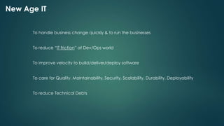 New Age IT
To handle business change quickly & to run the businesses
To reduce “IT friction” at Dev/Ops world
To improve velocity to build/deliver/deploy software
To care for Quality, Maintainability, Security, Scalability, Durability, Deployability
To reduce Technical Debts
 