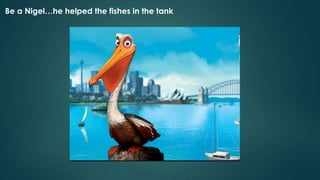Be a Nigel…he helped the fishes in the tank
 