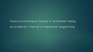 There is no such thing as “manual” or “automated” testing,
just as there isn’t “manual” or “automated” programming
 