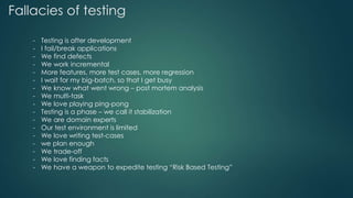 Fallacies of testing
- Testing is after development
- I fail/break applications
- We find defects
- We work incremental
- More features, more test cases, more regression
- I wait for my big-batch, so that I get busy
- We know what went wrong – post mortem analysis
- We multi-task
- We love playing ping-pong
- Testing is a phase – we call it stabilization
- We are domain experts
- Our test environment is limited
- We love writing test-cases
- we plan enough
- We trade-off
- We love finding facts
- We have a weapon to expedite testing “Risk Based Testing”
 