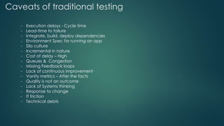 Caveats of traditional testing
- Execution delays - Cycle time
- Lead-time to failure
- Integrate, build, deploy dependencies
- Environment Spec for running an app
- Silo culture
- Incremental in nature
- Cost of delay – High
- Queues & Congestion
- Missing Feedback loops
- Lack of continuous improvement
- Vanity metrics – After the facts
- Quality is not an outcome
- Lack of Systems thinking
- Response to change
- IT friction
- Technical debts
 