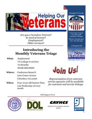 Are you a homeless Veteran?
In need of income?
Employment?
Other services?
Brought To You By
Introducing the
Monthly Veterans Triage
2100 Comer Avenue
P.O. Box 5328
Columbus, Georgia
Phone: 706-596-5500
Fax: 706-596-5539
CAVHCS
Health Care for Homeless Veterans
(HCHV)
With Support From
What: Employment
VA Linkage to services
VA Benefits
SOAR (SSI/SSDI)
Where: Conference Room B
2100 Comer Avenue
Columbus, GA 31906
When: 8:30-10:30 AM Eastern Time
Last Wednesday of every
month
Representatives from veterans
service agencies will be available
for outreach and service linkage
A Program Of
 
