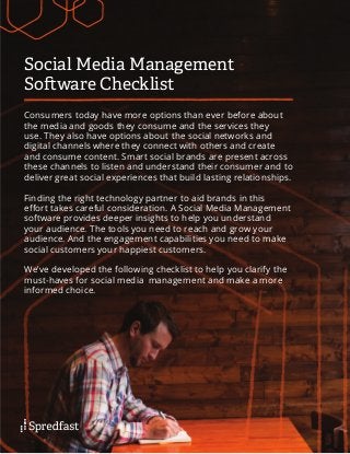 Social Media Management
Software Checklist
Consumers today have more options than ever before about
the media and goods they consume and the services they
use. They also have options about the social networks and
digital channels where they connect with others and create
and consume content. Smart social brands are present across
these channels to listen and understand their consumer and to
deliver great social experiences that build lasting relationships.
Finding the right technology partner to aid brands in this
effort takes careful consideration. A Social Media Management
software provides deeper insights to help you understand
your audience. The tools you need to reach and grow your
audience. And the engagement capabilities you need to make
social customers your happiest customers.
We’ve developed the following checklist to help you clarify the
must-haves for social media management and make a more
informed choice.
 