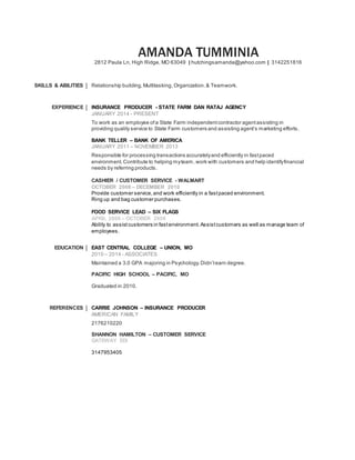 AMANDA TUMMINIA
2812 Paula Ln, High Ridge, MO 63049 | hutchingsamanda@yahoo.com | 3142251816
SKILLS & ABILITIES Relationship building,Multitasking,Organization.& Teamwork.
EXPERIENCE INSURANCE PRODUCER - STATE FARM DAN RATAJ AGENCY
JANUARY 2014 - PRESENT
To work as an employee ofa State Farm independentcontractor agentassisting in
providing quality service to State Farm customers and assisting agent’s marketing efforts.
BANK TELLER – BANK OF AMERICA
JANUARY 2011 – NOVEMBER 2013
Responsible for processing transactions accuratelyand efficiently in fastpaced
environment.Contribute to helping myteam, work with customers and help identifyfinancial
needs by referring products.
CASHIER / CUSTOMER SERVICE - WALMART
OCTOBER 2008 – DECEMBER 2010
Provide customer service,and work efficiently in a fastpaced environment.
Ring up and bag customer purchases.
FOOD SERVICE LEAD – SIX FLAGS
APRIL 2006 – OCTOBER 2008
Ability to assist customers in fastenvironment. Assistcustomers as well as manage team of
employees.
EDUCATION EAST CENTRAL COLLEGE – UNION, MO
2010 – 2014 - ASSOCIATES
Maintained a 3.0 GPA majoring in Psychology.Didn’tearn degree.
PACIFIC HIGH SCHOOL – PACIFIC, MO
Graduated in 2010.
REFERENCES CARRIE JOHNSON – INSURANCE PRODUCER
AMERICAN FAMILY
2176210220
SHANNON HAMILTON – CUSTOMER SERVICE
GATEWAY EDI
3147953405
 