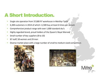  Single site operation from 37,000 ft2 warehouse in Merthyr Tydfil
 6,300 customers in 2014 of which >1,500 buy at least 6 times per annum
 Comprehensive product range with over 1,000 standard sku’s
 Highly regarded brand, proud holders of the Queen’s Royal Warrant
 Small number of key suppliers (8 to 10)
 87 staff, 58 women and 29 men
 Diverse market place with a large number of small to medium sized competitors
A Short Introduction.
 