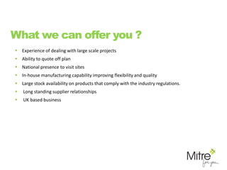 What we can offer you ?
 Experience of dealing with large scale projects
 Ability to quote off plan
 National presence to visit sites
 In-house manufacturing capability improving flexibility and quality
 Large stock availability on products that comply with the industry regulations.
 Long standing supplier relationships
 UK based business
 
