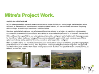 Bluestone Holiday Park
In 2006 development work began on this £110 million leisure village including 268 holiday lodges over a two year period.
Bluestone, at the heart of the Pembrokeshire Coast National Park in Wales, is a five-star holiday destination comprising
beautiful lodges set on a tranquil hill around a traditional village.
Bluestone wanted a high quality yet cost-effective soft furnishings solution for all lodges, to match their interior design
concept and to provide guest accommodation which would be recognised as being finished to an extremely high standard.
Mitre put forward a range of fabrics and options designed to meet the brief given; fabrics had to match the design concept
for the different lodges, studios and cottages, Mitre was selected as a UK supplier which could provide a range of fabric
options and a design facility capable of delivering a variety of options against the brief given.
Mitre sourced the fabrics and manufactured the products in house at their facility in South Wales, project managing a tight
production schedule to meet the opening date. The products were inspected by Bluestone’s management and approved,
and Mitre’s fitting team installed them in each building to a schedule Bluestone had specified. We are currently working on
the third phase of this project.
Mitre’s Project Work.
 
