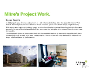 George Downing
In 2010 property group Downing has began work on a £30 million student village at the site, adjacent to St James’ Park
football. The development featured 519 en-suite student bedrooms, spread across three buildings, rising to 10 storeys
After working with Downing on a previous student accommodation building containing 234 student bedrooms, Mitre were
approached to source fabric that would be both hard wearing and long lasting due to the nature of the environment it was
being used in.
All windows were quoted off plans as the building was not complete to measure up and curtains were produced at our in-
house manufacturing facility in South Wales. Delivery of all 519 pairs of curtains and tracks were made to site on the date
agreed to be fitted by our on site fitting team .
Mitre’s Project Work.
 