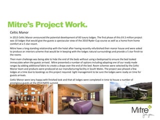 Celtic Manor
In 2013 Celtic Manor announced the potential development of 60 luxury lodges. The first phase of this £4.3 million project
was 10 lodges that would give the guests a spectacular view of the 2010 Ryder Cup course as well as a home from home
comfort at a 5 star resort.
Mitre have a long standing relationship with the hotel after having recently refurbished their manor house and were asked
to produce an interiors scheme that would be in keeping with the lodges natural surroundings and provide a 5 star finish to
the rooms
Their main challenge was being able to hide the end of the beds without using a bedspread to ensure the bed looked
immaculate when the guests arrived. Mitre presented a number of options including adapting one of our ready made
ranges by adding additional fabric to create a drape over the end of the bed. Room schemes were selected by the Celtic
Manor team and products were produced at our manufacturing facility in South Wales. The project was phased a few
lodges at a time due to bookings so this project required tight management to be sure the lodges were ready on time for
guests arrivals.
Celtic Manor were very happy with finished look and that all lodges were completed in time to house a number of
prestigious guests at the 2014 NATO summit
Mitre’s Project Work.
 