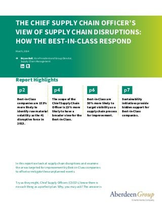 In this report we look at supply chain disruptions and examine
the areas targeted for improvement by Best-in-Class companies
to offset or mitigate these unplanned events.
Try as they might, Chief Supply Officers (CSCO’s) know there is
no such thing as a perfect plan. Why, you may ask? The answer is
THE CHIEF SUPPLY CHAIN OFFICER’S
VIEW OF SUPPLY CHAIN DISRUPTIONS:
HOW THE BEST-IN-CLASS RESPOND
March, 2014
 Bryan Ball, Vice President and Group Director,
Supply Chain Management
Report Highlights
Best-in-Class
companies are 153%
more likely to
identify raw material
volatility as the #1
disruptive force in
2013.
The scope of the
Chief Supply Chain
Officer is 23% more
likely to have a
broader view for the
Best-in-Class.
Best-in-Class are
50% more likely to
target visibility as a
supply chain process
for improvement.
Sustainability
initiatives provide
hidden support for
Best-in-Class
companies.
p2 p4 p6 p7
 