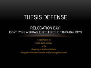 A presentation by
Carlos Osiris Martinez
to the
University of Southern California
Geographic Information Science and Technology Department
THESIS DEFENSE
RELOCATION BAY:
IDENTIFYING A SUITABLE SITE FOR THE TAMPA BAY RAYS
 