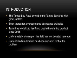 INTRODUCTION
• The Tampa Bay Rays arrived to the Tampa Bay area with
great fanfare
• Soon thereafter, average game attendance dwindled
• Team has revitalized itself and created a winning product
since 2008
• Unfortunately, winning on the field has not boosted revenue
• Current stadium location has been declared root of the
problem
 