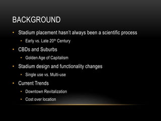 BACKGROUND
• Stadium placement hasn’t always been a scientific process
• Early vs. Late 20th Century
• CBDs and Suburbs
• Golden Age of Capitalism
• Stadium design and functionality changes
• Single use vs. Multi-use
• Current Trends
• Downtown Revitalization
• Cost over location
 