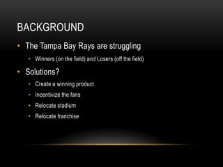 BACKGROUND
• The Tampa Bay Rays are struggling
• Winners (on the field) and Losers (off the field)
• Solutions?
• Create a winning product
• Incentivize the fans
• Relocate stadium
• Relocate franchise
 